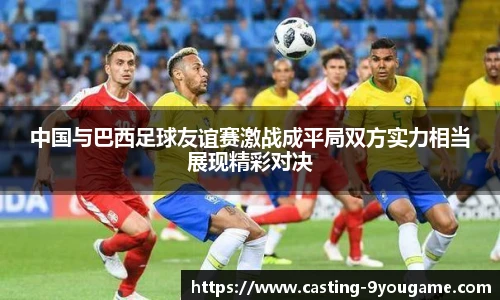 中国与巴西足球友谊赛激战成平局双方实力相当展现精彩对决